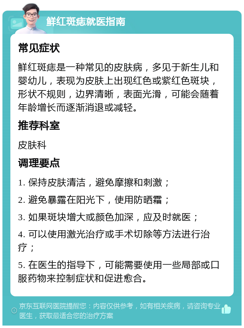 鲜红斑痣就医指南 常见症状 鲜红斑痣是一种常见的皮肤病，多见于新生儿和婴幼儿，表现为皮肤上出现红色或紫红色斑块，形状不规则，边界清晰，表面光滑，可能会随着年龄增长而逐渐消退或减轻。 推荐科室 皮肤科 调理要点 1. 保持皮肤清洁，避免摩擦和刺激； 2. 避免暴露在阳光下，使用防晒霜； 3. 如果斑块增大或颜色加深，应及时就医； 4. 可以使用激光治疗或手术切除等方法进行治疗； 5. 在医生的指导下，可能需要使用一些局部或口服药物来控制症状和促进愈合。