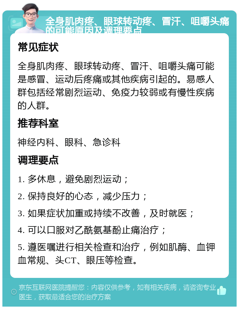 全身肌肉疼、眼球转动疼、冒汗、咀嚼头痛的可能原因及调理要点 常见症状 全身肌肉疼、眼球转动疼、冒汗、咀嚼头痛可能是感冒、运动后疼痛或其他疾病引起的。易感人群包括经常剧烈运动、免疫力较弱或有慢性疾病的人群。 推荐科室 神经内科、眼科、急诊科 调理要点 1. 多休息，避免剧烈运动； 2. 保持良好的心态，减少压力； 3. 如果症状加重或持续不改善，及时就医； 4. 可以口服对乙酰氨基酚止痛治疗； 5. 遵医嘱进行相关检查和治疗，例如肌酶、血钾血常规、头CT、眼压等检查。