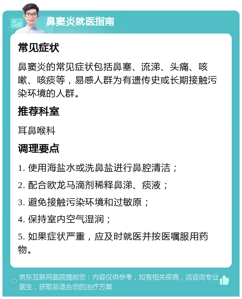 鼻窦炎就医指南 常见症状 鼻窦炎的常见症状包括鼻塞、流涕、头痛、咳嗽、咳痰等，易感人群为有遗传史或长期接触污染环境的人群。 推荐科室 耳鼻喉科 调理要点 1. 使用海盐水或洗鼻盐进行鼻腔清洁； 2. 配合欧龙马滴剂稀释鼻涕、痰液； 3. 避免接触污染环境和过敏原； 4. 保持室内空气湿润； 5. 如果症状严重，应及时就医并按医嘱服用药物。