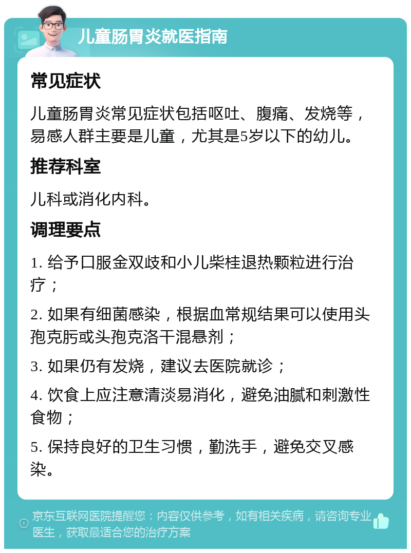 儿童肠胃炎就医指南 常见症状 儿童肠胃炎常见症状包括呕吐、腹痛、发烧等，易感人群主要是儿童，尤其是5岁以下的幼儿。 推荐科室 儿科或消化内科。 调理要点 1. 给予口服金双歧和小儿柴桂退热颗粒进行治疗； 2. 如果有细菌感染，根据血常规结果可以使用头孢克肟或头孢克洛干混悬剂； 3. 如果仍有发烧，建议去医院就诊； 4. 饮食上应注意清淡易消化，避免油腻和刺激性食物； 5. 保持良好的卫生习惯，勤洗手，避免交叉感染。