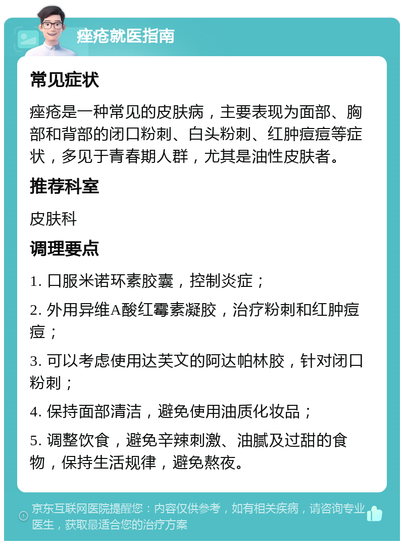 痤疮就医指南 常见症状 痤疮是一种常见的皮肤病，主要表现为面部、胸部和背部的闭口粉刺、白头粉刺、红肿痘痘等症状，多见于青春期人群，尤其是油性皮肤者。 推荐科室 皮肤科 调理要点 1. 口服米诺环素胶囊，控制炎症； 2. 外用异维A酸红霉素凝胶，治疗粉刺和红肿痘痘； 3. 可以考虑使用达芙文的阿达帕林胶，针对闭口粉刺； 4. 保持面部清洁，避免使用油质化妆品； 5. 调整饮食，避免辛辣刺激、油腻及过甜的食物，保持生活规律，避免熬夜。