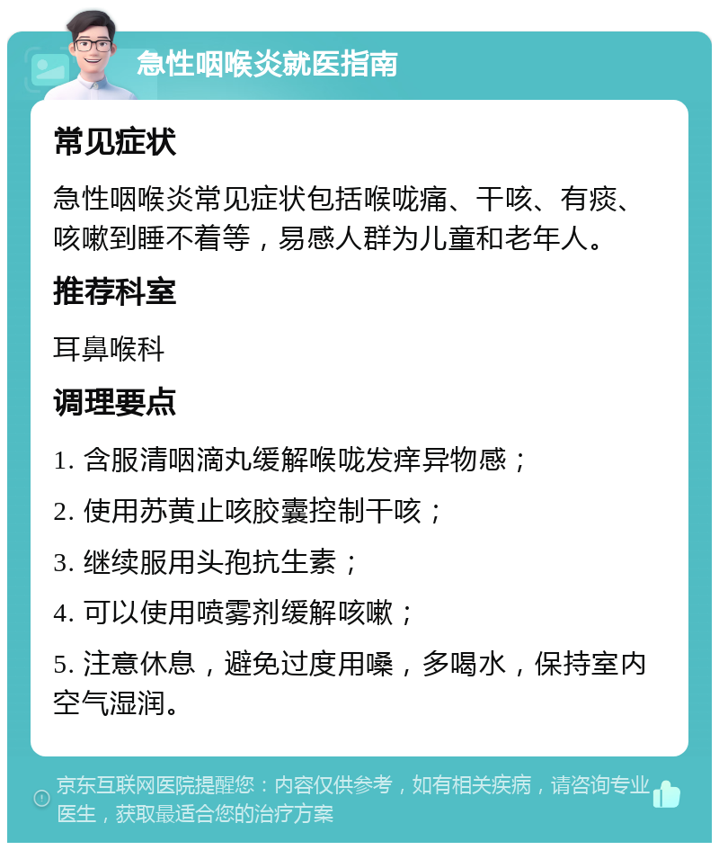 急性咽喉炎就医指南 常见症状 急性咽喉炎常见症状包括喉咙痛、干咳、有痰、咳嗽到睡不着等，易感人群为儿童和老年人。 推荐科室 耳鼻喉科 调理要点 1. 含服清咽滴丸缓解喉咙发痒异物感； 2. 使用苏黄止咳胶囊控制干咳； 3. 继续服用头孢抗生素； 4. 可以使用喷雾剂缓解咳嗽； 5. 注意休息，避免过度用嗓，多喝水，保持室内空气湿润。