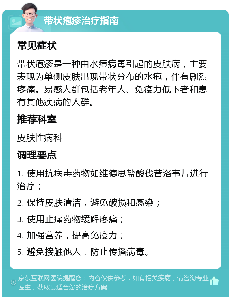 带状疱疹治疗指南 常见症状 带状疱疹是一种由水痘病毒引起的皮肤病，主要表现为单侧皮肤出现带状分布的水疱，伴有剧烈疼痛。易感人群包括老年人、免疫力低下者和患有其他疾病的人群。 推荐科室 皮肤性病科 调理要点 1. 使用抗病毒药物如维德思盐酸伐昔洛韦片进行治疗； 2. 保持皮肤清洁，避免破损和感染； 3. 使用止痛药物缓解疼痛； 4. 加强营养，提高免疫力； 5. 避免接触他人，防止传播病毒。