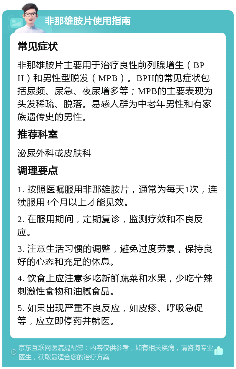 非那雄胺片使用指南 常见症状 非那雄胺片主要用于治疗良性前列腺增生（BPH）和男性型脱发（MPB）。BPH的常见症状包括尿频、尿急、夜尿增多等；MPB的主要表现为头发稀疏、脱落。易感人群为中老年男性和有家族遗传史的男性。 推荐科室 泌尿外科或皮肤科 调理要点 1. 按照医嘱服用非那雄胺片，通常为每天1次，连续服用3个月以上才能见效。 2. 在服用期间，定期复诊，监测疗效和不良反应。 3. 注意生活习惯的调整，避免过度劳累，保持良好的心态和充足的休息。 4. 饮食上应注意多吃新鲜蔬菜和水果，少吃辛辣刺激性食物和油腻食品。 5. 如果出现严重不良反应，如皮疹、呼吸急促等，应立即停药并就医。