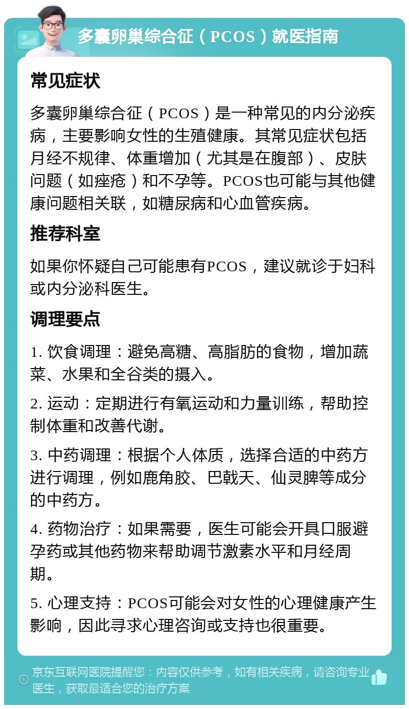 多囊卵巢综合征（PCOS）就医指南 常见症状 多囊卵巢综合征（PCOS）是一种常见的内分泌疾病，主要影响女性的生殖健康。其常见症状包括月经不规律、体重增加（尤其是在腹部）、皮肤问题（如痤疮）和不孕等。PCOS也可能与其他健康问题相关联，如糖尿病和心血管疾病。 推荐科室 如果你怀疑自己可能患有PCOS，建议就诊于妇科或内分泌科医生。 调理要点 1. 饮食调理：避免高糖、高脂肪的食物，增加蔬菜、水果和全谷类的摄入。 2. 运动：定期进行有氧运动和力量训练，帮助控制体重和改善代谢。 3. 中药调理：根据个人体质，选择合适的中药方进行调理，例如鹿角胶、巴戟天、仙灵脾等成分的中药方。 4. 药物治疗：如果需要，医生可能会开具口服避孕药或其他药物来帮助调节激素水平和月经周期。 5. 心理支持：PCOS可能会对女性的心理健康产生影响，因此寻求心理咨询或支持也很重要。