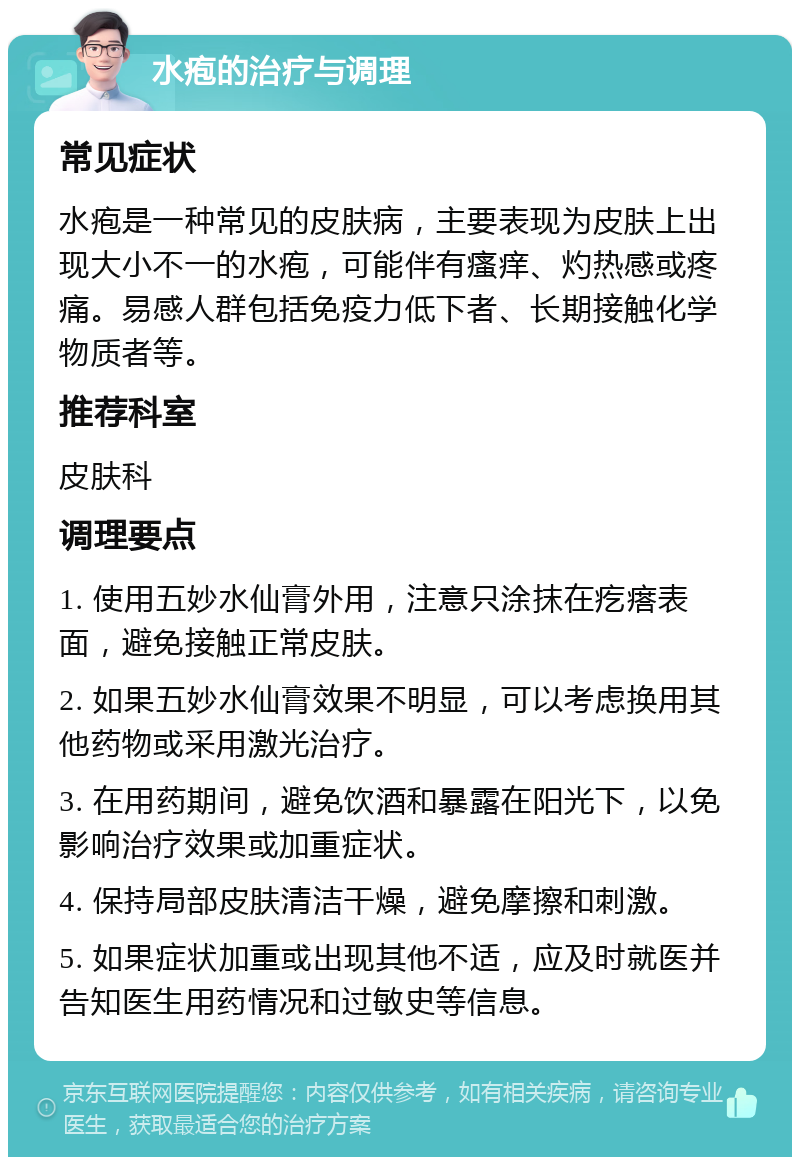 水疱的治疗与调理 常见症状 水疱是一种常见的皮肤病，主要表现为皮肤上出现大小不一的水疱，可能伴有瘙痒、灼热感或疼痛。易感人群包括免疫力低下者、长期接触化学物质者等。 推荐科室 皮肤科 调理要点 1. 使用五妙水仙膏外用，注意只涂抹在疙瘩表面，避免接触正常皮肤。 2. 如果五妙水仙膏效果不明显，可以考虑换用其他药物或采用激光治疗。 3. 在用药期间，避免饮酒和暴露在阳光下，以免影响治疗效果或加重症状。 4. 保持局部皮肤清洁干燥，避免摩擦和刺激。 5. 如果症状加重或出现其他不适，应及时就医并告知医生用药情况和过敏史等信息。