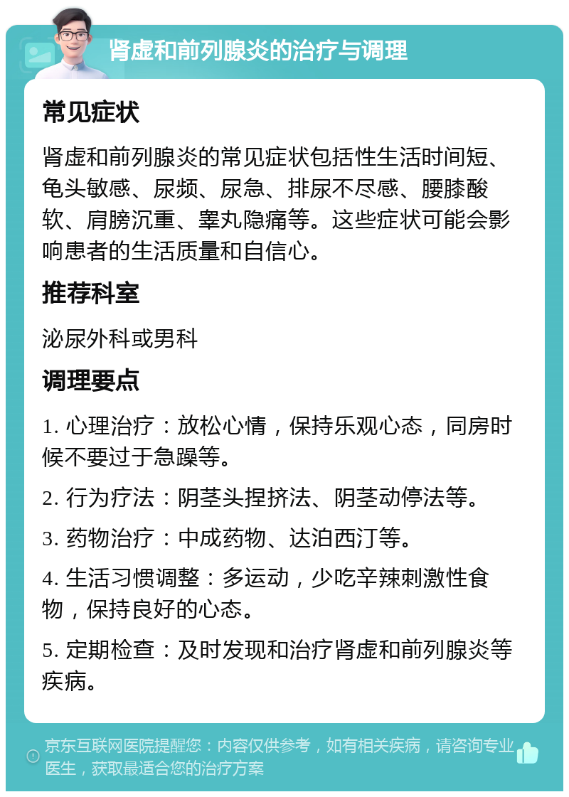 肾虚和前列腺炎的治疗与调理 常见症状 肾虚和前列腺炎的常见症状包括性生活时间短、龟头敏感、尿频、尿急、排尿不尽感、腰膝酸软、肩膀沉重、睾丸隐痛等。这些症状可能会影响患者的生活质量和自信心。 推荐科室 泌尿外科或男科 调理要点 1. 心理治疗：放松心情，保持乐观心态，同房时候不要过于急躁等。 2. 行为疗法：阴茎头捏挤法、阴茎动停法等。 3. 药物治疗：中成药物、达泊西汀等。 4. 生活习惯调整：多运动，少吃辛辣刺激性食物，保持良好的心态。 5. 定期检查：及时发现和治疗肾虚和前列腺炎等疾病。