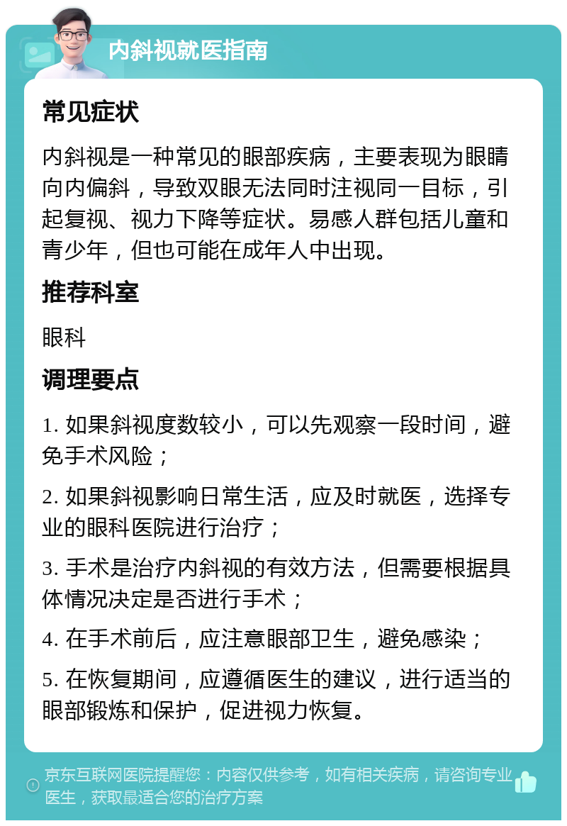 内斜视就医指南 常见症状 内斜视是一种常见的眼部疾病，主要表现为眼睛向内偏斜，导致双眼无法同时注视同一目标，引起复视、视力下降等症状。易感人群包括儿童和青少年，但也可能在成年人中出现。 推荐科室 眼科 调理要点 1. 如果斜视度数较小，可以先观察一段时间，避免手术风险； 2. 如果斜视影响日常生活，应及时就医，选择专业的眼科医院进行治疗； 3. 手术是治疗内斜视的有效方法，但需要根据具体情况决定是否进行手术； 4. 在手术前后，应注意眼部卫生，避免感染； 5. 在恢复期间，应遵循医生的建议，进行适当的眼部锻炼和保护，促进视力恢复。