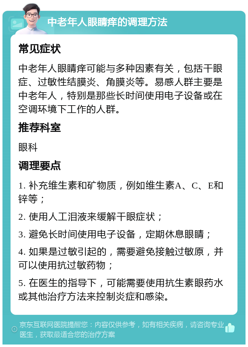 中老年人眼睛痒的调理方法 常见症状 中老年人眼睛痒可能与多种因素有关，包括干眼症、过敏性结膜炎、角膜炎等。易感人群主要是中老年人，特别是那些长时间使用电子设备或在空调环境下工作的人群。 推荐科室 眼科 调理要点 1. 补充维生素和矿物质，例如维生素A、C、E和锌等； 2. 使用人工泪液来缓解干眼症状； 3. 避免长时间使用电子设备，定期休息眼睛； 4. 如果是过敏引起的，需要避免接触过敏原，并可以使用抗过敏药物； 5. 在医生的指导下，可能需要使用抗生素眼药水或其他治疗方法来控制炎症和感染。