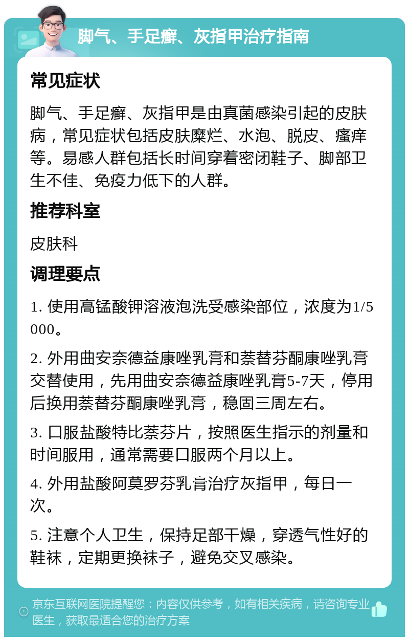 脚气、手足癣、灰指甲治疗指南 常见症状 脚气、手足癣、灰指甲是由真菌感染引起的皮肤病，常见症状包括皮肤糜烂、水泡、脱皮、瘙痒等。易感人群包括长时间穿着密闭鞋子、脚部卫生不佳、免疫力低下的人群。 推荐科室 皮肤科 调理要点 1. 使用高锰酸钾溶液泡洗受感染部位，浓度为1/5000。 2. 外用曲安奈德益康唑乳膏和萘替芬酮康唑乳膏交替使用，先用曲安奈德益康唑乳膏5-7天，停用后换用萘替芬酮康唑乳膏，稳固三周左右。 3. 口服盐酸特比萘芬片，按照医生指示的剂量和时间服用，通常需要口服两个月以上。 4. 外用盐酸阿莫罗芬乳膏治疗灰指甲，每日一次。 5. 注意个人卫生，保持足部干燥，穿透气性好的鞋袜，定期更换袜子，避免交叉感染。