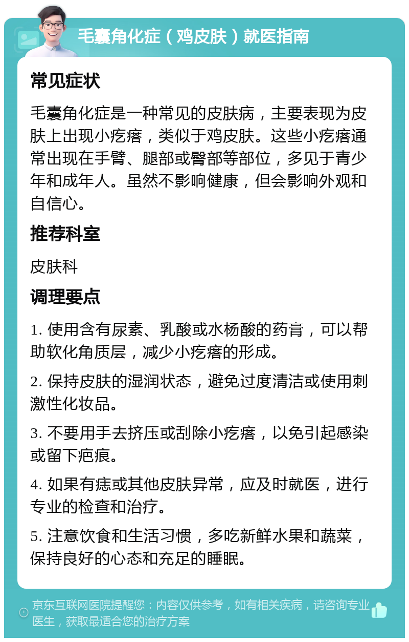 毛囊角化症（鸡皮肤）就医指南 常见症状 毛囊角化症是一种常见的皮肤病，主要表现为皮肤上出现小疙瘩，类似于鸡皮肤。这些小疙瘩通常出现在手臂、腿部或臀部等部位，多见于青少年和成年人。虽然不影响健康，但会影响外观和自信心。 推荐科室 皮肤科 调理要点 1. 使用含有尿素、乳酸或水杨酸的药膏，可以帮助软化角质层，减少小疙瘩的形成。 2. 保持皮肤的湿润状态，避免过度清洁或使用刺激性化妆品。 3. 不要用手去挤压或刮除小疙瘩，以免引起感染或留下疤痕。 4. 如果有痣或其他皮肤异常，应及时就医，进行专业的检查和治疗。 5. 注意饮食和生活习惯，多吃新鲜水果和蔬菜，保持良好的心态和充足的睡眠。