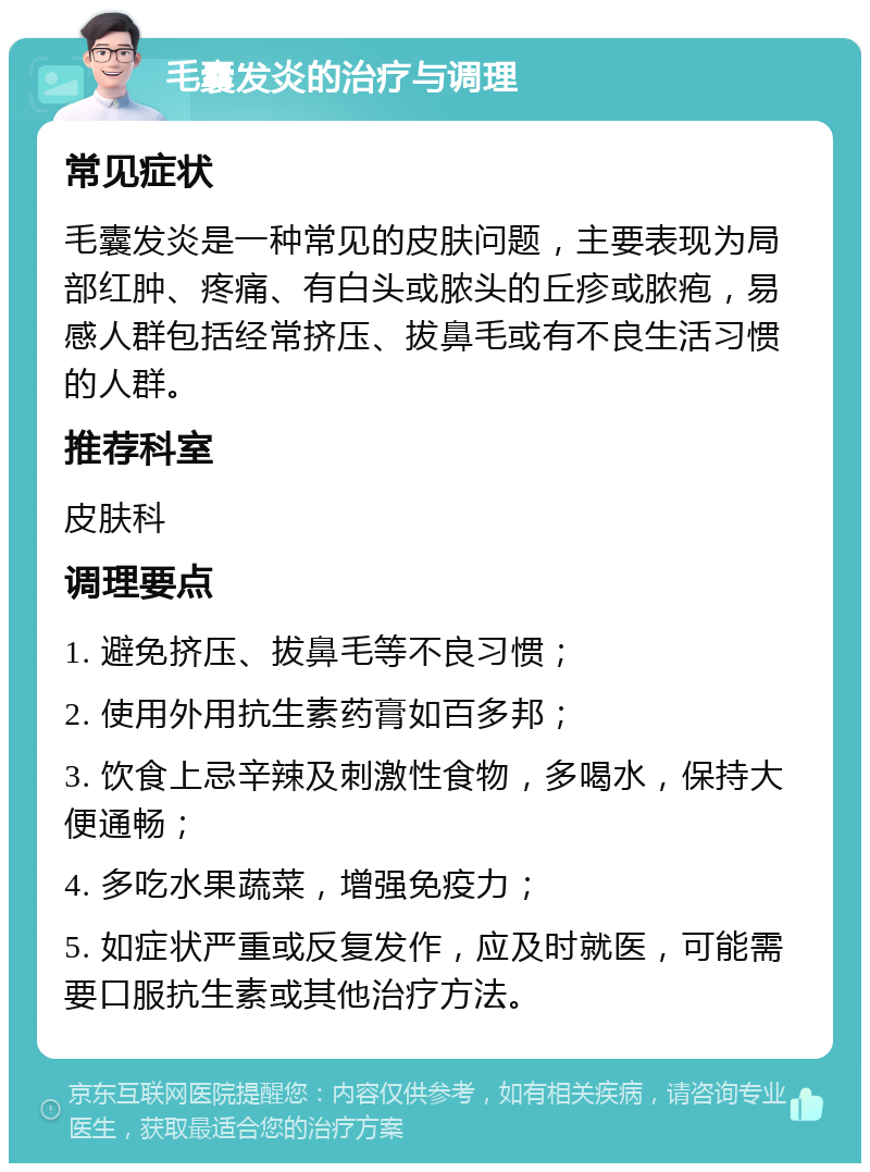 毛囊发炎的治疗与调理 常见症状 毛囊发炎是一种常见的皮肤问题，主要表现为局部红肿、疼痛、有白头或脓头的丘疹或脓疱，易感人群包括经常挤压、拔鼻毛或有不良生活习惯的人群。 推荐科室 皮肤科 调理要点 1. 避免挤压、拔鼻毛等不良习惯； 2. 使用外用抗生素药膏如百多邦； 3. 饮食上忌辛辣及刺激性食物，多喝水，保持大便通畅； 4. 多吃水果蔬菜，增强免疫力； 5. 如症状严重或反复发作，应及时就医，可能需要口服抗生素或其他治疗方法。