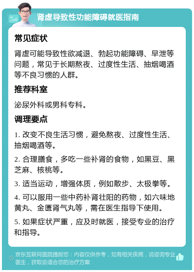 肾虚导致性功能障碍就医指南 常见症状 肾虚可能导致性欲减退、勃起功能障碍、早泄等问题，常见于长期熬夜、过度性生活、抽烟喝酒等不良习惯的人群。 推荐科室 泌尿外科或男科专科。 调理要点 1. 改变不良生活习惯，避免熬夜、过度性生活、抽烟喝酒等。 2. 合理膳食，多吃一些补肾的食物，如黑豆、黑芝麻、核桃等。 3. 适当运动，增强体质，例如散步、太极拳等。 4. 可以服用一些中药补肾壮阳的药物，如六味地黄丸、金匮肾气丸等，需在医生指导下使用。 5. 如果症状严重，应及时就医，接受专业的治疗和指导。