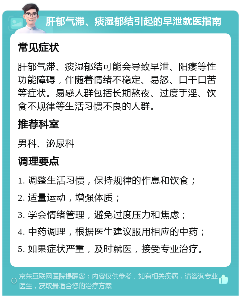 肝郁气滞、痰湿郁结引起的早泄就医指南 常见症状 肝郁气滞、痰湿郁结可能会导致早泄、阳痿等性功能障碍，伴随着情绪不稳定、易怒、口干口苦等症状。易感人群包括长期熬夜、过度手淫、饮食不规律等生活习惯不良的人群。 推荐科室 男科、泌尿科 调理要点 1. 调整生活习惯，保持规律的作息和饮食； 2. 适量运动，增强体质； 3. 学会情绪管理，避免过度压力和焦虑； 4. 中药调理，根据医生建议服用相应的中药； 5. 如果症状严重，及时就医，接受专业治疗。