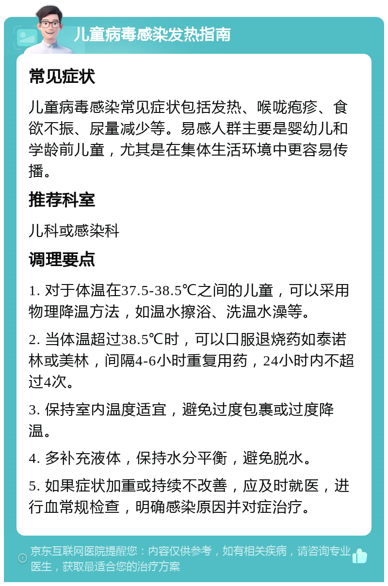 儿童病毒感染发热指南 常见症状 儿童病毒感染常见症状包括发热、喉咙疱疹、食欲不振、尿量减少等。易感人群主要是婴幼儿和学龄前儿童，尤其是在集体生活环境中更容易传播。 推荐科室 儿科或感染科 调理要点 1. 对于体温在37.5-38.5℃之间的儿童，可以采用物理降温方法，如温水擦浴、洗温水澡等。 2. 当体温超过38.5℃时，可以口服退烧药如泰诺林或美林，间隔4-6小时重复用药，24小时内不超过4次。 3. 保持室内温度适宜，避免过度包裹或过度降温。 4. 多补充液体，保持水分平衡，避免脱水。 5. 如果症状加重或持续不改善，应及时就医，进行血常规检查，明确感染原因并对症治疗。