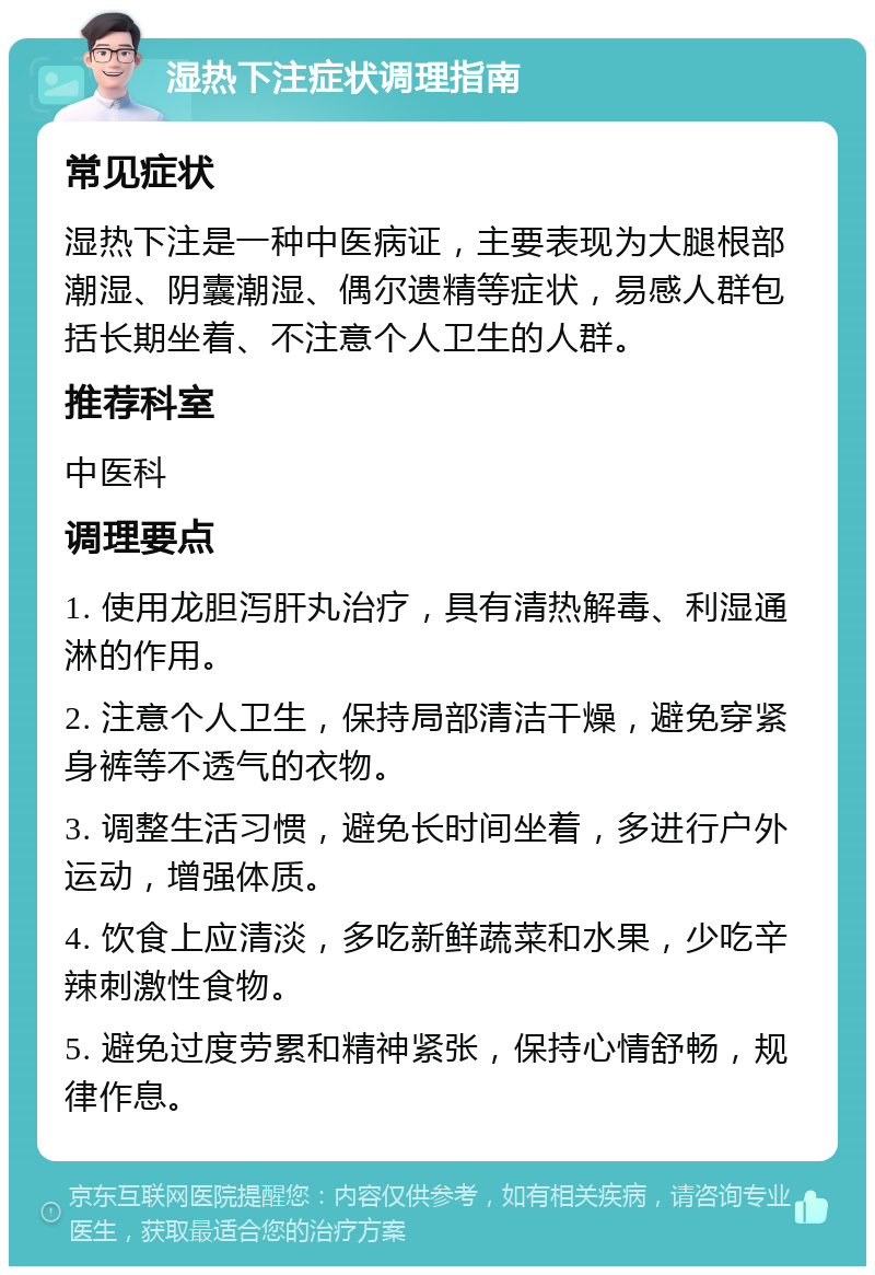 湿热下注症状调理指南 常见症状 湿热下注是一种中医病证，主要表现为大腿根部潮湿、阴囊潮湿、偶尔遗精等症状，易感人群包括长期坐着、不注意个人卫生的人群。 推荐科室 中医科 调理要点 1. 使用龙胆泻肝丸治疗，具有清热解毒、利湿通淋的作用。 2. 注意个人卫生，保持局部清洁干燥，避免穿紧身裤等不透气的衣物。 3. 调整生活习惯，避免长时间坐着，多进行户外运动，增强体质。 4. 饮食上应清淡，多吃新鲜蔬菜和水果，少吃辛辣刺激性食物。 5. 避免过度劳累和精神紧张，保持心情舒畅，规律作息。