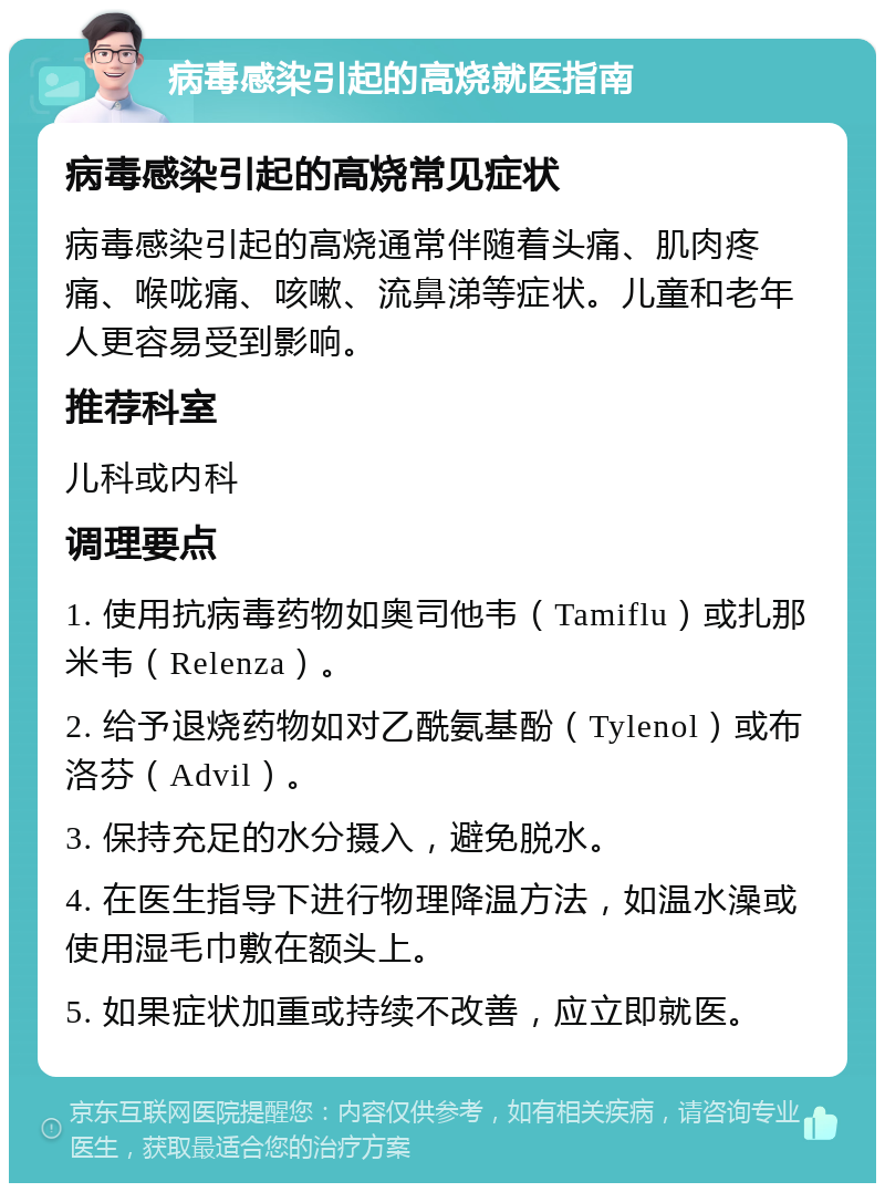 病毒感染引起的高烧就医指南 病毒感染引起的高烧常见症状 病毒感染引起的高烧通常伴随着头痛、肌肉疼痛、喉咙痛、咳嗽、流鼻涕等症状。儿童和老年人更容易受到影响。 推荐科室 儿科或内科 调理要点 1. 使用抗病毒药物如奥司他韦（Tamiflu）或扎那米韦（Relenza）。 2. 给予退烧药物如对乙酰氨基酚（Tylenol）或布洛芬（Advil）。 3. 保持充足的水分摄入，避免脱水。 4. 在医生指导下进行物理降温方法，如温水澡或使用湿毛巾敷在额头上。 5. 如果症状加重或持续不改善，应立即就医。