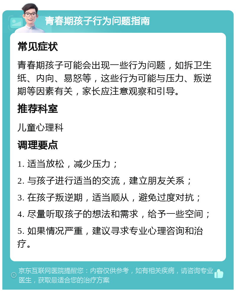 青春期孩子行为问题指南 常见症状 青春期孩子可能会出现一些行为问题，如拆卫生纸、内向、易怒等，这些行为可能与压力、叛逆期等因素有关，家长应注意观察和引导。 推荐科室 儿童心理科 调理要点 1. 适当放松，减少压力； 2. 与孩子进行适当的交流，建立朋友关系； 3. 在孩子叛逆期，适当顺从，避免过度对抗； 4. 尽量听取孩子的想法和需求，给予一些空间； 5. 如果情况严重，建议寻求专业心理咨询和治疗。