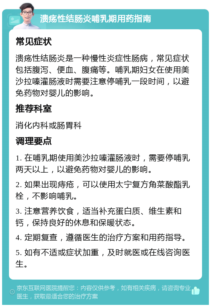 溃疡性结肠炎哺乳期用药指南 常见症状 溃疡性结肠炎是一种慢性炎症性肠病，常见症状包括腹泻、便血、腹痛等。哺乳期妇女在使用美沙拉嗪灌肠液时需要注意停哺乳一段时间，以避免药物对婴儿的影响。 推荐科室 消化内科或肠胃科 调理要点 1. 在哺乳期使用美沙拉嗪灌肠液时，需要停哺乳两天以上，以避免药物对婴儿的影响。 2. 如果出现痔疮，可以使用太宁复方角菜酸酯乳栓，不影响哺乳。 3. 注意营养饮食，适当补充蛋白质、维生素和钙，保持良好的休息和保暖状态。 4. 定期复查，遵循医生的治疗方案和用药指导。 5. 如有不适或症状加重，及时就医或在线咨询医生。