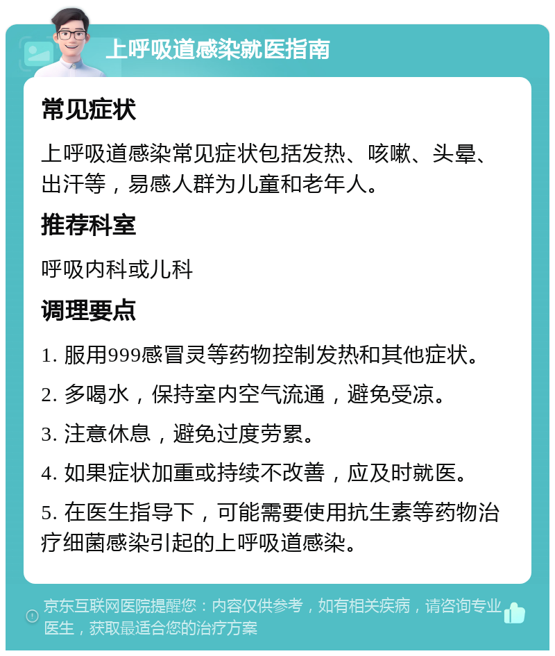 上呼吸道感染就医指南 常见症状 上呼吸道感染常见症状包括发热、咳嗽、头晕、出汗等，易感人群为儿童和老年人。 推荐科室 呼吸内科或儿科 调理要点 1. 服用999感冒灵等药物控制发热和其他症状。 2. 多喝水，保持室内空气流通，避免受凉。 3. 注意休息，避免过度劳累。 4. 如果症状加重或持续不改善，应及时就医。 5. 在医生指导下，可能需要使用抗生素等药物治疗细菌感染引起的上呼吸道感染。