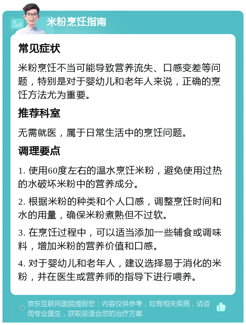 米粉烹饪指南 常见症状 米粉烹饪不当可能导致营养流失、口感变差等问题，特别是对于婴幼儿和老年人来说，正确的烹饪方法尤为重要。 推荐科室 无需就医，属于日常生活中的烹饪问题。 调理要点 1. 使用60度左右的温水烹饪米粉，避免使用过热的水破坏米粉中的营养成分。 2. 根据米粉的种类和个人口感，调整烹饪时间和水的用量，确保米粉煮熟但不过软。 3. 在烹饪过程中，可以适当添加一些辅食或调味料，增加米粉的营养价值和口感。 4. 对于婴幼儿和老年人，建议选择易于消化的米粉，并在医生或营养师的指导下进行喂养。