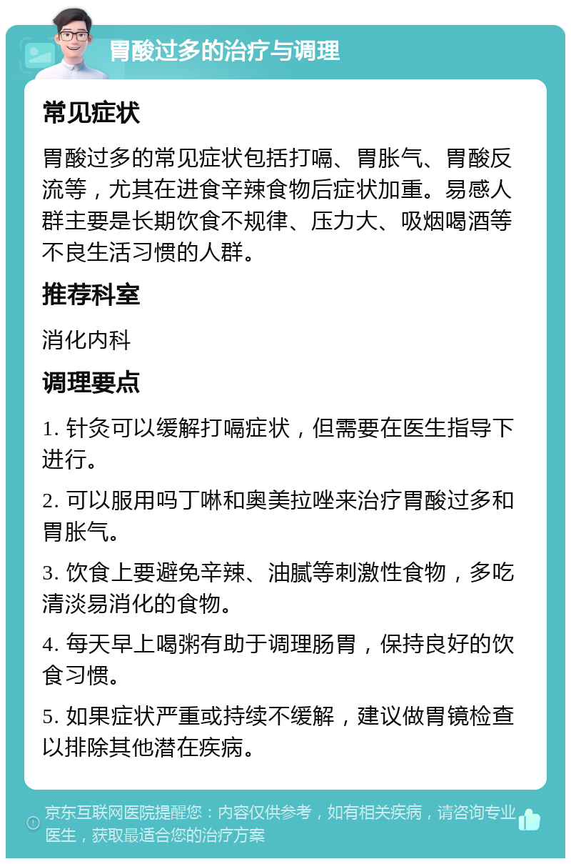 胃酸过多的治疗与调理 常见症状 胃酸过多的常见症状包括打嗝、胃胀气、胃酸反流等，尤其在进食辛辣食物后症状加重。易感人群主要是长期饮食不规律、压力大、吸烟喝酒等不良生活习惯的人群。 推荐科室 消化内科 调理要点 1. 针灸可以缓解打嗝症状，但需要在医生指导下进行。 2. 可以服用吗丁啉和奥美拉唑来治疗胃酸过多和胃胀气。 3. 饮食上要避免辛辣、油腻等刺激性食物，多吃清淡易消化的食物。 4. 每天早上喝粥有助于调理肠胃，保持良好的饮食习惯。 5. 如果症状严重或持续不缓解，建议做胃镜检查以排除其他潜在疾病。