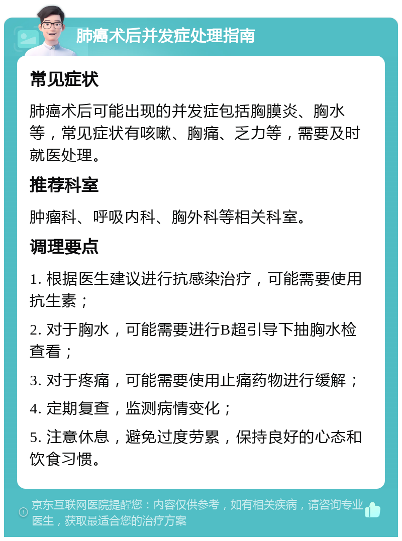 肺癌术后并发症处理指南 常见症状 肺癌术后可能出现的并发症包括胸膜炎、胸水等，常见症状有咳嗽、胸痛、乏力等，需要及时就医处理。 推荐科室 肿瘤科、呼吸内科、胸外科等相关科室。 调理要点 1. 根据医生建议进行抗感染治疗，可能需要使用抗生素； 2. 对于胸水，可能需要进行B超引导下抽胸水检查看； 3. 对于疼痛，可能需要使用止痛药物进行缓解； 4. 定期复查，监测病情变化； 5. 注意休息，避免过度劳累，保持良好的心态和饮食习惯。