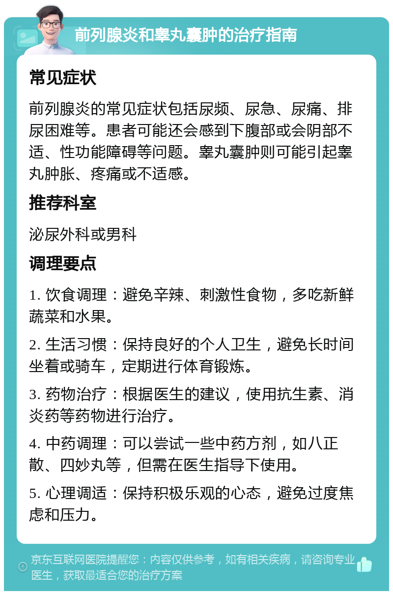 前列腺炎和睾丸囊肿的治疗指南 常见症状 前列腺炎的常见症状包括尿频、尿急、尿痛、排尿困难等。患者可能还会感到下腹部或会阴部不适、性功能障碍等问题。睾丸囊肿则可能引起睾丸肿胀、疼痛或不适感。 推荐科室 泌尿外科或男科 调理要点 1. 饮食调理：避免辛辣、刺激性食物，多吃新鲜蔬菜和水果。 2. 生活习惯：保持良好的个人卫生，避免长时间坐着或骑车，定期进行体育锻炼。 3. 药物治疗：根据医生的建议，使用抗生素、消炎药等药物进行治疗。 4. 中药调理：可以尝试一些中药方剂，如八正散、四妙丸等，但需在医生指导下使用。 5. 心理调适：保持积极乐观的心态，避免过度焦虑和压力。