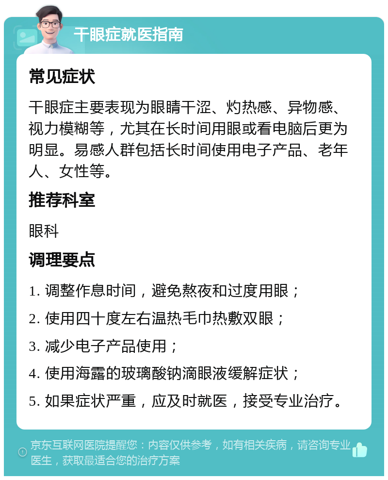 干眼症就医指南 常见症状 干眼症主要表现为眼睛干涩、灼热感、异物感、视力模糊等，尤其在长时间用眼或看电脑后更为明显。易感人群包括长时间使用电子产品、老年人、女性等。 推荐科室 眼科 调理要点 1. 调整作息时间，避免熬夜和过度用眼； 2. 使用四十度左右温热毛巾热敷双眼； 3. 减少电子产品使用； 4. 使用海露的玻璃酸钠滴眼液缓解症状； 5. 如果症状严重，应及时就医，接受专业治疗。