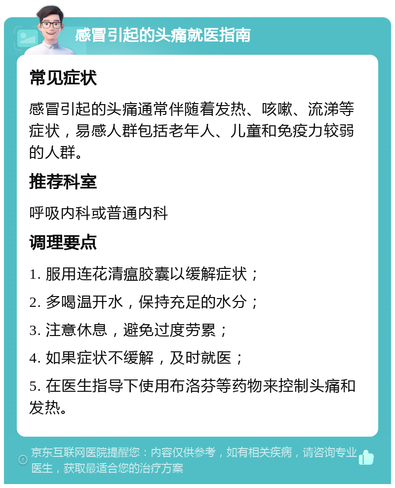 感冒引起的头痛就医指南 常见症状 感冒引起的头痛通常伴随着发热、咳嗽、流涕等症状，易感人群包括老年人、儿童和免疫力较弱的人群。 推荐科室 呼吸内科或普通内科 调理要点 1. 服用连花清瘟胶囊以缓解症状； 2. 多喝温开水，保持充足的水分； 3. 注意休息，避免过度劳累； 4. 如果症状不缓解，及时就医； 5. 在医生指导下使用布洛芬等药物来控制头痛和发热。