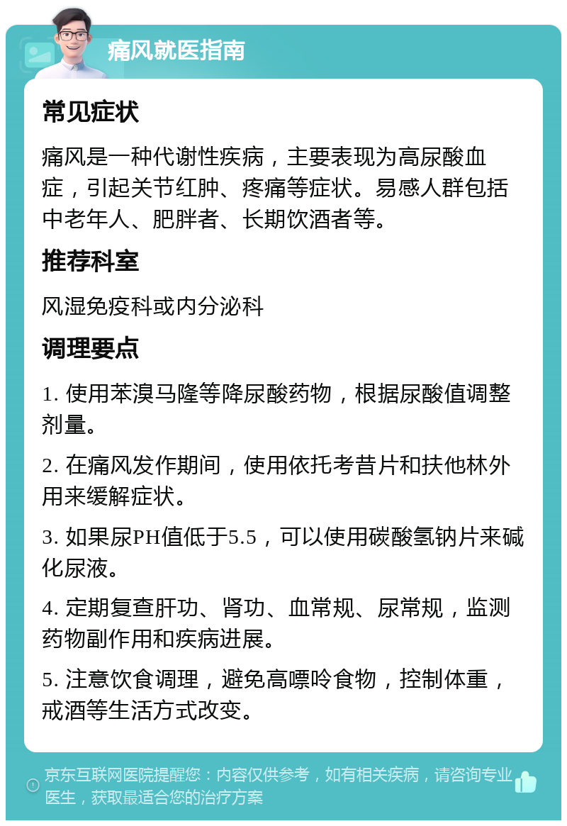 痛风就医指南 常见症状 痛风是一种代谢性疾病，主要表现为高尿酸血症，引起关节红肿、疼痛等症状。易感人群包括中老年人、肥胖者、长期饮酒者等。 推荐科室 风湿免疫科或内分泌科 调理要点 1. 使用苯溴马隆等降尿酸药物，根据尿酸值调整剂量。 2. 在痛风发作期间，使用依托考昔片和扶他林外用来缓解症状。 3. 如果尿PH值低于5.5，可以使用碳酸氢钠片来碱化尿液。 4. 定期复查肝功、肾功、血常规、尿常规，监测药物副作用和疾病进展。 5. 注意饮食调理，避免高嘌呤食物，控制体重，戒酒等生活方式改变。