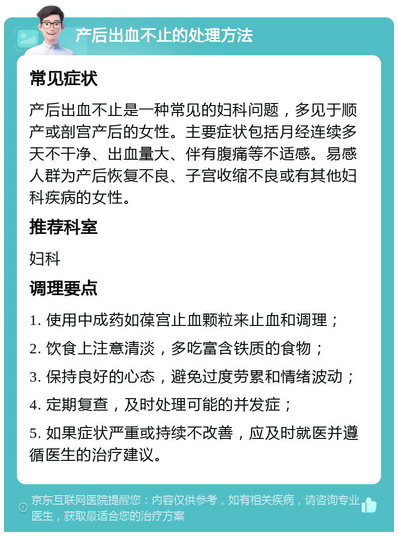 产后出血不止的处理方法 常见症状 产后出血不止是一种常见的妇科问题，多见于顺产或剖宫产后的女性。主要症状包括月经连续多天不干净、出血量大、伴有腹痛等不适感。易感人群为产后恢复不良、子宫收缩不良或有其他妇科疾病的女性。 推荐科室 妇科 调理要点 1. 使用中成药如葆宫止血颗粒来止血和调理； 2. 饮食上注意清淡，多吃富含铁质的食物； 3. 保持良好的心态，避免过度劳累和情绪波动； 4. 定期复查，及时处理可能的并发症； 5. 如果症状严重或持续不改善，应及时就医并遵循医生的治疗建议。