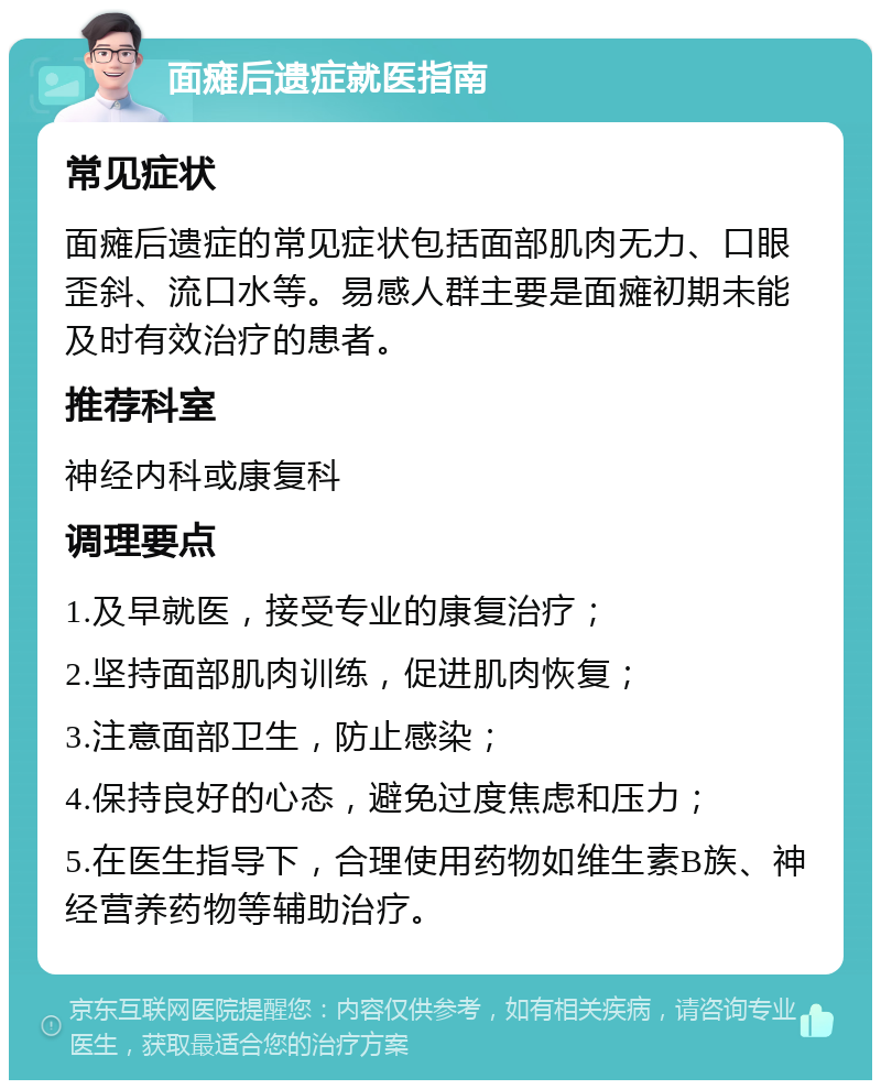 面瘫后遗症就医指南 常见症状 面瘫后遗症的常见症状包括面部肌肉无力、口眼歪斜、流口水等。易感人群主要是面瘫初期未能及时有效治疗的患者。 推荐科室 神经内科或康复科 调理要点 1.及早就医，接受专业的康复治疗； 2.坚持面部肌肉训练，促进肌肉恢复； 3.注意面部卫生，防止感染； 4.保持良好的心态，避免过度焦虑和压力； 5.在医生指导下，合理使用药物如维生素B族、神经营养药物等辅助治疗。