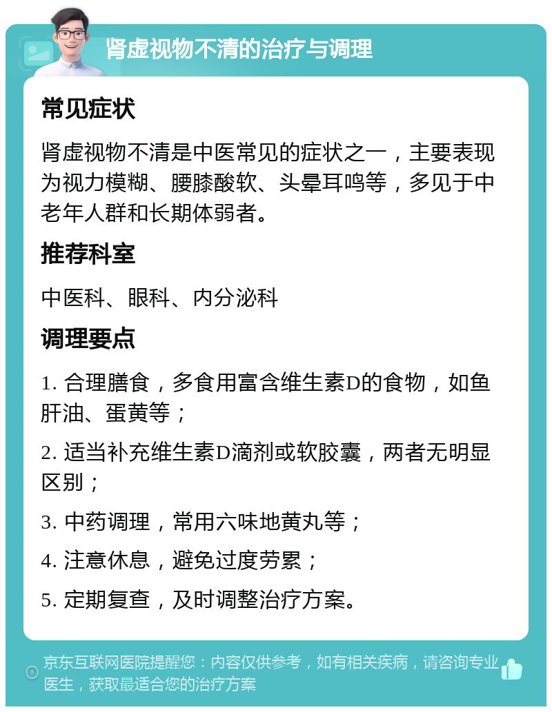 肾虚视物不清的治疗与调理 常见症状 肾虚视物不清是中医常见的症状之一，主要表现为视力模糊、腰膝酸软、头晕耳鸣等，多见于中老年人群和长期体弱者。 推荐科室 中医科、眼科、内分泌科 调理要点 1. 合理膳食，多食用富含维生素D的食物，如鱼肝油、蛋黄等； 2. 适当补充维生素D滴剂或软胶囊，两者无明显区别； 3. 中药调理，常用六味地黄丸等； 4. 注意休息，避免过度劳累； 5. 定期复查，及时调整治疗方案。