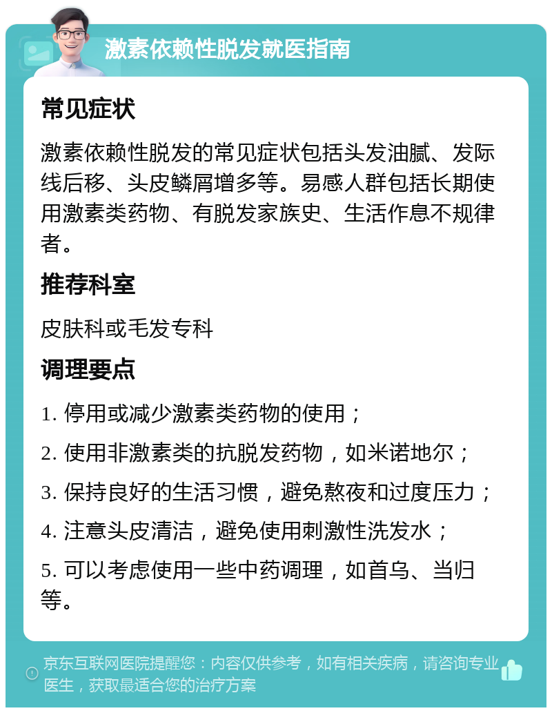 激素依赖性脱发就医指南 常见症状 激素依赖性脱发的常见症状包括头发油腻、发际线后移、头皮鳞屑增多等。易感人群包括长期使用激素类药物、有脱发家族史、生活作息不规律者。 推荐科室 皮肤科或毛发专科 调理要点 1. 停用或减少激素类药物的使用； 2. 使用非激素类的抗脱发药物，如米诺地尔； 3. 保持良好的生活习惯，避免熬夜和过度压力； 4. 注意头皮清洁，避免使用刺激性洗发水； 5. 可以考虑使用一些中药调理，如首乌、当归等。