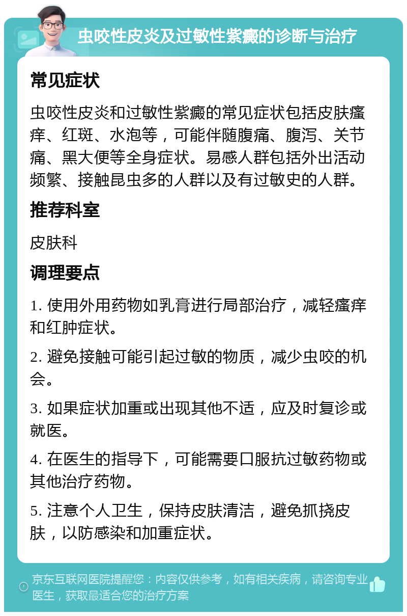 虫咬性皮炎及过敏性紫癜的诊断与治疗 常见症状 虫咬性皮炎和过敏性紫癜的常见症状包括皮肤瘙痒、红斑、水泡等，可能伴随腹痛、腹泻、关节痛、黑大便等全身症状。易感人群包括外出活动频繁、接触昆虫多的人群以及有过敏史的人群。 推荐科室 皮肤科 调理要点 1. 使用外用药物如乳膏进行局部治疗，减轻瘙痒和红肿症状。 2. 避免接触可能引起过敏的物质，减少虫咬的机会。 3. 如果症状加重或出现其他不适，应及时复诊或就医。 4. 在医生的指导下，可能需要口服抗过敏药物或其他治疗药物。 5. 注意个人卫生，保持皮肤清洁，避免抓挠皮肤，以防感染和加重症状。