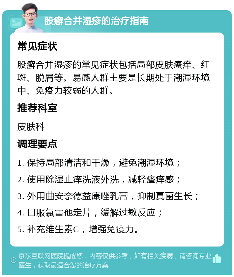 股癣合并湿疹的治疗指南 常见症状 股癣合并湿疹的常见症状包括局部皮肤瘙痒、红斑、脱屑等。易感人群主要是长期处于潮湿环境中、免疫力较弱的人群。 推荐科室 皮肤科 调理要点 1. 保持局部清洁和干燥，避免潮湿环境； 2. 使用除湿止痒洗液外洗，减轻瘙痒感； 3. 外用曲安奈德益康唑乳膏，抑制真菌生长； 4. 口服氯雷他定片，缓解过敏反应； 5. 补充维生素C，增强免疫力。