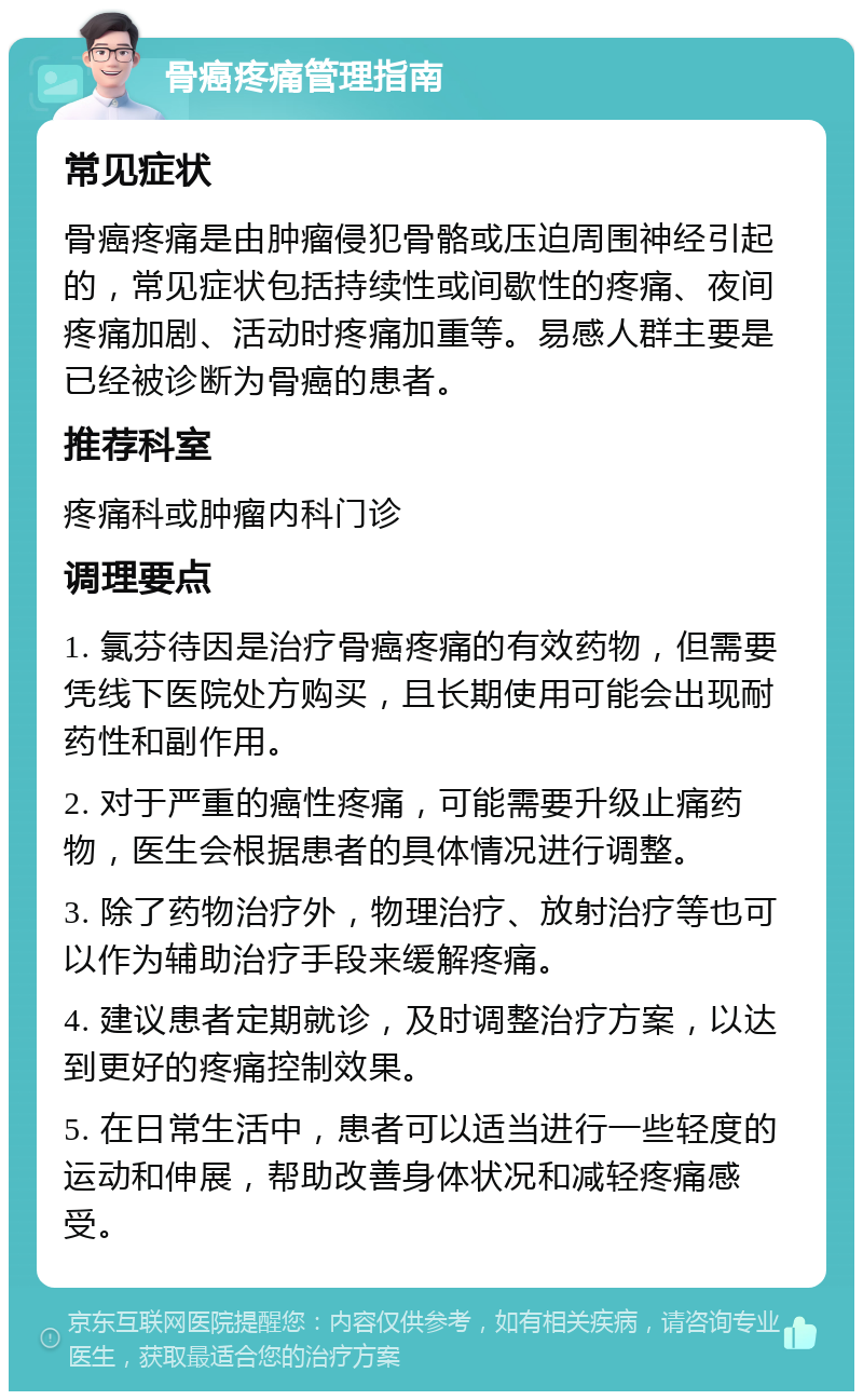 骨癌疼痛管理指南 常见症状 骨癌疼痛是由肿瘤侵犯骨骼或压迫周围神经引起的，常见症状包括持续性或间歇性的疼痛、夜间疼痛加剧、活动时疼痛加重等。易感人群主要是已经被诊断为骨癌的患者。 推荐科室 疼痛科或肿瘤内科门诊 调理要点 1. 氯芬待因是治疗骨癌疼痛的有效药物，但需要凭线下医院处方购买，且长期使用可能会出现耐药性和副作用。 2. 对于严重的癌性疼痛，可能需要升级止痛药物，医生会根据患者的具体情况进行调整。 3. 除了药物治疗外，物理治疗、放射治疗等也可以作为辅助治疗手段来缓解疼痛。 4. 建议患者定期就诊，及时调整治疗方案，以达到更好的疼痛控制效果。 5. 在日常生活中，患者可以适当进行一些轻度的运动和伸展，帮助改善身体状况和减轻疼痛感受。