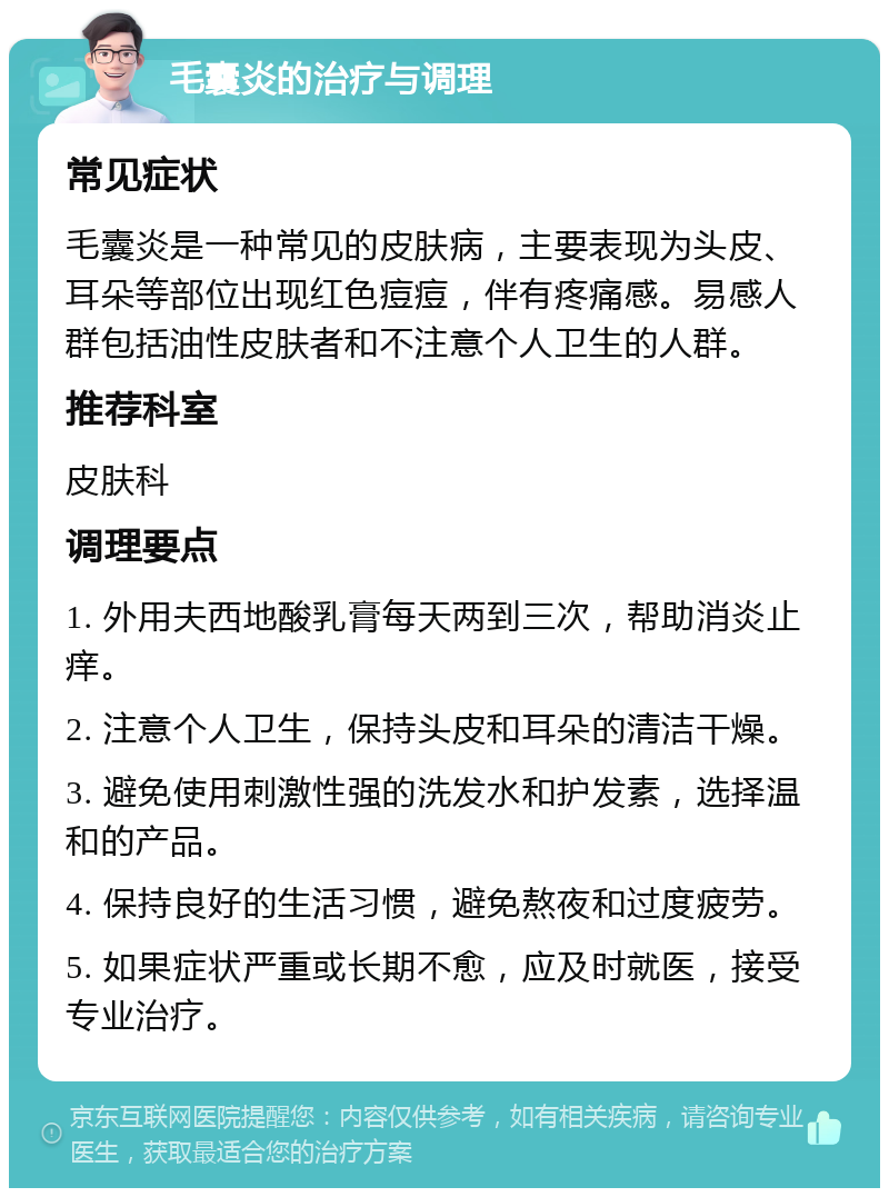 毛囊炎的治疗与调理 常见症状 毛囊炎是一种常见的皮肤病，主要表现为头皮、耳朵等部位出现红色痘痘，伴有疼痛感。易感人群包括油性皮肤者和不注意个人卫生的人群。 推荐科室 皮肤科 调理要点 1. 外用夫西地酸乳膏每天两到三次，帮助消炎止痒。 2. 注意个人卫生，保持头皮和耳朵的清洁干燥。 3. 避免使用刺激性强的洗发水和护发素，选择温和的产品。 4. 保持良好的生活习惯，避免熬夜和过度疲劳。 5. 如果症状严重或长期不愈，应及时就医，接受专业治疗。