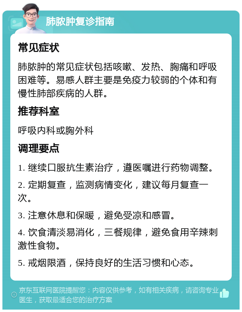 肺脓肿复诊指南 常见症状 肺脓肿的常见症状包括咳嗽、发热、胸痛和呼吸困难等。易感人群主要是免疫力较弱的个体和有慢性肺部疾病的人群。 推荐科室 呼吸内科或胸外科 调理要点 1. 继续口服抗生素治疗，遵医嘱进行药物调整。 2. 定期复查，监测病情变化，建议每月复查一次。 3. 注意休息和保暖，避免受凉和感冒。 4. 饮食清淡易消化，三餐规律，避免食用辛辣刺激性食物。 5. 戒烟限酒，保持良好的生活习惯和心态。