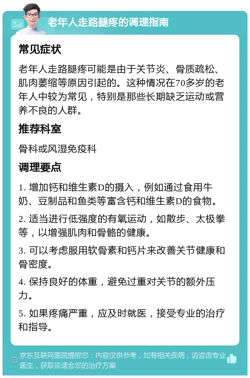 老年人走路腿疼的调理指南 常见症状 老年人走路腿疼可能是由于关节炎、骨质疏松、肌肉萎缩等原因引起的。这种情况在70多岁的老年人中较为常见，特别是那些长期缺乏运动或营养不良的人群。 推荐科室 骨科或风湿免疫科 调理要点 1. 增加钙和维生素D的摄入，例如通过食用牛奶、豆制品和鱼类等富含钙和维生素D的食物。 2. 适当进行低强度的有氧运动，如散步、太极拳等，以增强肌肉和骨骼的健康。 3. 可以考虑服用软骨素和钙片来改善关节健康和骨密度。 4. 保持良好的体重，避免过重对关节的额外压力。 5. 如果疼痛严重，应及时就医，接受专业的治疗和指导。