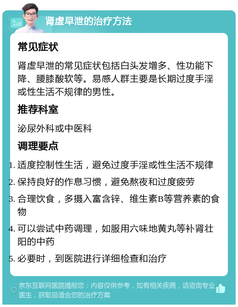 肾虚早泄的治疗方法 常见症状 肾虚早泄的常见症状包括白头发增多、性功能下降、腰膝酸软等。易感人群主要是长期过度手淫或性生活不规律的男性。 推荐科室 泌尿外科或中医科 调理要点 适度控制性生活，避免过度手淫或性生活不规律 保持良好的作息习惯，避免熬夜和过度疲劳 合理饮食，多摄入富含锌、维生素B等营养素的食物 可以尝试中药调理，如服用六味地黄丸等补肾壮阳的中药 必要时，到医院进行详细检查和治疗