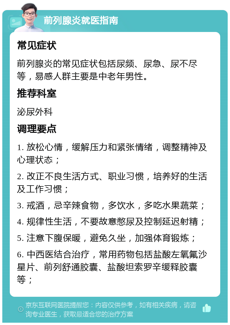 前列腺炎就医指南 常见症状 前列腺炎的常见症状包括尿频、尿急、尿不尽等，易感人群主要是中老年男性。 推荐科室 泌尿外科 调理要点 1. 放松心情，缓解压力和紧张情绪，调整精神及心理状态； 2. 改正不良生活方式、职业习惯，培养好的生活及工作习惯； 3. 戒酒，忌辛辣食物，多饮水，多吃水果蔬菜； 4. 规律性生活，不要故意憋尿及控制延迟射精； 5. 注意下腹保暖，避免久坐，加强体育锻炼； 6. 中西医结合治疗，常用药物包括盐酸左氧氟沙星片、前列舒通胶囊、盐酸坦索罗辛缓释胶囊等；