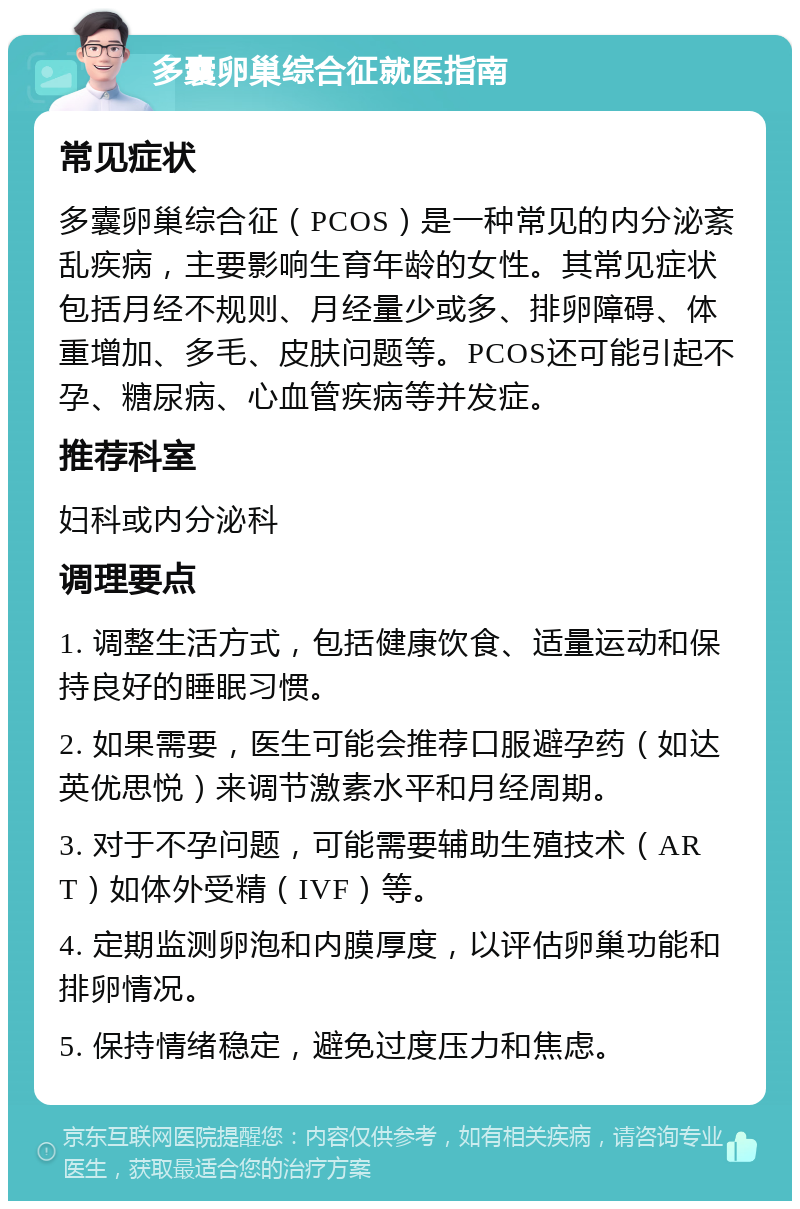 多囊卵巢综合征就医指南 常见症状 多囊卵巢综合征（PCOS）是一种常见的内分泌紊乱疾病，主要影响生育年龄的女性。其常见症状包括月经不规则、月经量少或多、排卵障碍、体重增加、多毛、皮肤问题等。PCOS还可能引起不孕、糖尿病、心血管疾病等并发症。 推荐科室 妇科或内分泌科 调理要点 1. 调整生活方式，包括健康饮食、适量运动和保持良好的睡眠习惯。 2. 如果需要，医生可能会推荐口服避孕药（如达英优思悦）来调节激素水平和月经周期。 3. 对于不孕问题，可能需要辅助生殖技术（ART）如体外受精（IVF）等。 4. 定期监测卵泡和内膜厚度，以评估卵巢功能和排卵情况。 5. 保持情绪稳定，避免过度压力和焦虑。