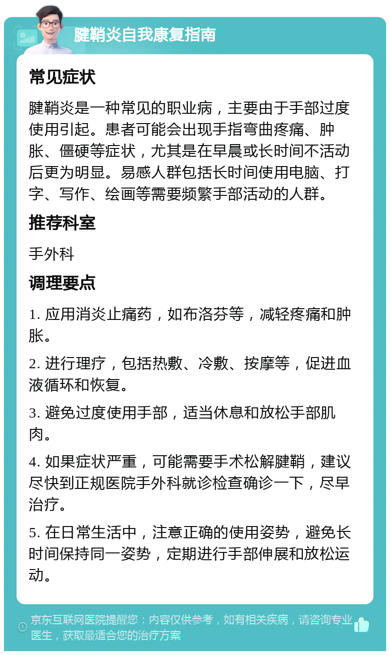 腱鞘炎自我康复指南 常见症状 腱鞘炎是一种常见的职业病，主要由于手部过度使用引起。患者可能会出现手指弯曲疼痛、肿胀、僵硬等症状，尤其是在早晨或长时间不活动后更为明显。易感人群包括长时间使用电脑、打字、写作、绘画等需要频繁手部活动的人群。 推荐科室 手外科 调理要点 1. 应用消炎止痛药，如布洛芬等，减轻疼痛和肿胀。 2. 进行理疗，包括热敷、冷敷、按摩等，促进血液循环和恢复。 3. 避免过度使用手部，适当休息和放松手部肌肉。 4. 如果症状严重，可能需要手术松解腱鞘，建议尽快到正规医院手外科就诊检查确诊一下，尽早治疗。 5. 在日常生活中，注意正确的使用姿势，避免长时间保持同一姿势，定期进行手部伸展和放松运动。