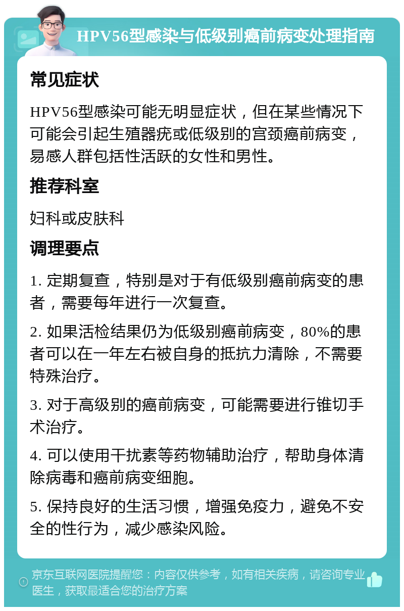 HPV56型感染与低级别癌前病变处理指南 常见症状 HPV56型感染可能无明显症状，但在某些情况下可能会引起生殖器疣或低级别的宫颈癌前病变，易感人群包括性活跃的女性和男性。 推荐科室 妇科或皮肤科 调理要点 1. 定期复查，特别是对于有低级别癌前病变的患者，需要每年进行一次复查。 2. 如果活检结果仍为低级别癌前病变，80%的患者可以在一年左右被自身的抵抗力清除，不需要特殊治疗。 3. 对于高级别的癌前病变，可能需要进行锥切手术治疗。 4. 可以使用干扰素等药物辅助治疗，帮助身体清除病毒和癌前病变细胞。 5. 保持良好的生活习惯，增强免疫力，避免不安全的性行为，减少感染风险。