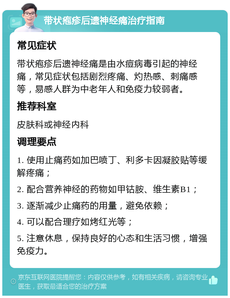 带状疱疹后遗神经痛治疗指南 常见症状 带状疱疹后遗神经痛是由水痘病毒引起的神经痛，常见症状包括剧烈疼痛、灼热感、刺痛感等，易感人群为中老年人和免疫力较弱者。 推荐科室 皮肤科或神经内科 调理要点 1. 使用止痛药如加巴喷丁、利多卡因凝胶贴等缓解疼痛； 2. 配合营养神经的药物如甲钴胺、维生素B1； 3. 逐渐减少止痛药的用量，避免依赖； 4. 可以配合理疗如烤红光等； 5. 注意休息，保持良好的心态和生活习惯，增强免疫力。