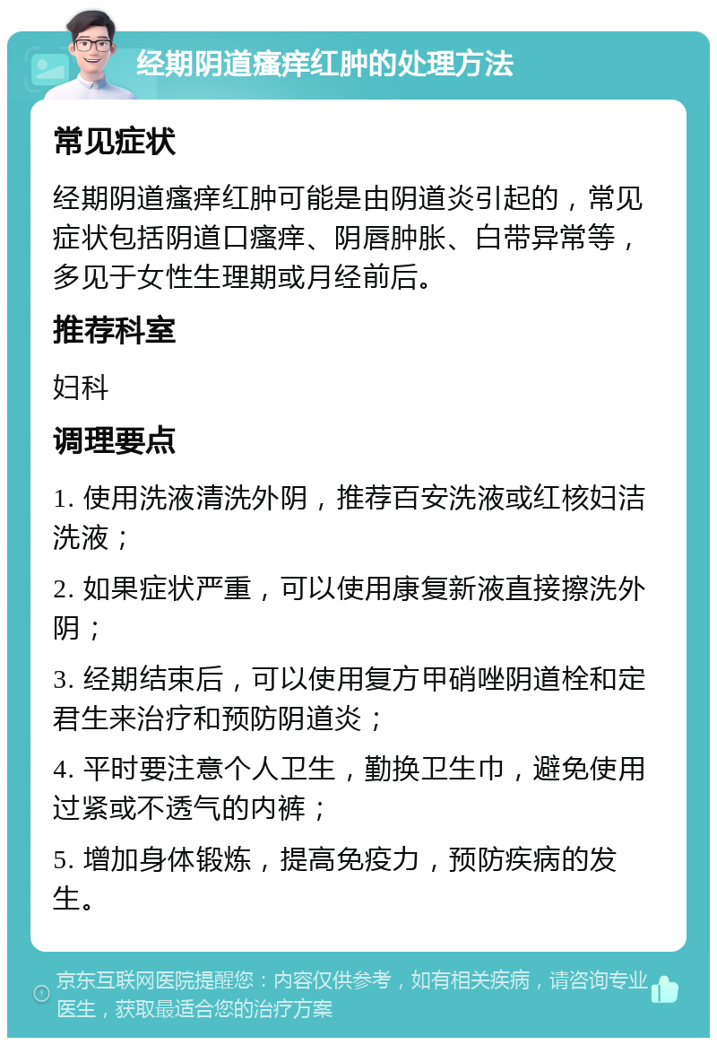 经期阴道瘙痒红肿的处理方法 常见症状 经期阴道瘙痒红肿可能是由阴道炎引起的，常见症状包括阴道口瘙痒、阴唇肿胀、白带异常等，多见于女性生理期或月经前后。 推荐科室 妇科 调理要点 1. 使用洗液清洗外阴，推荐百安洗液或红核妇洁洗液； 2. 如果症状严重，可以使用康复新液直接擦洗外阴； 3. 经期结束后，可以使用复方甲硝唑阴道栓和定君生来治疗和预防阴道炎； 4. 平时要注意个人卫生，勤换卫生巾，避免使用过紧或不透气的内裤； 5. 增加身体锻炼，提高免疫力，预防疾病的发生。