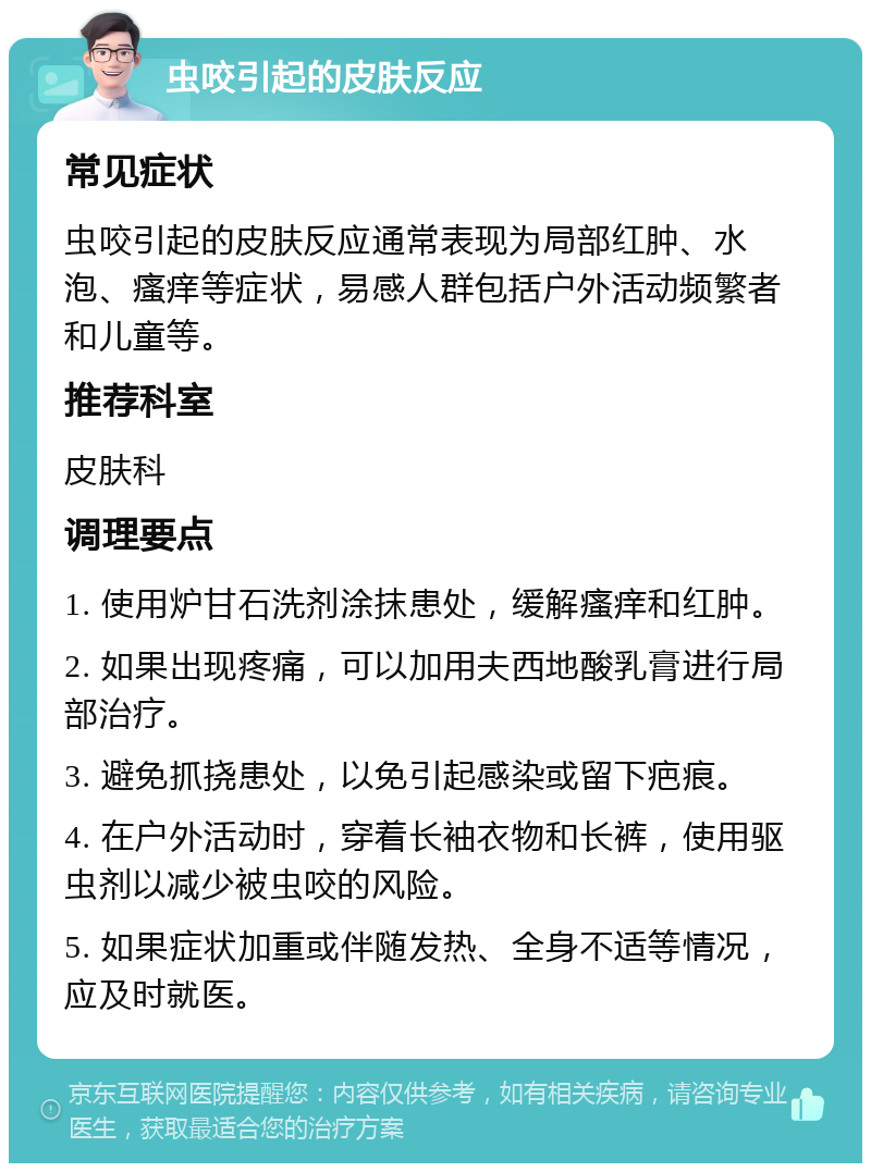 虫咬引起的皮肤反应 常见症状 虫咬引起的皮肤反应通常表现为局部红肿、水泡、瘙痒等症状，易感人群包括户外活动频繁者和儿童等。 推荐科室 皮肤科 调理要点 1. 使用炉甘石洗剂涂抹患处，缓解瘙痒和红肿。 2. 如果出现疼痛，可以加用夫西地酸乳膏进行局部治疗。 3. 避免抓挠患处，以免引起感染或留下疤痕。 4. 在户外活动时，穿着长袖衣物和长裤，使用驱虫剂以减少被虫咬的风险。 5. 如果症状加重或伴随发热、全身不适等情况，应及时就医。