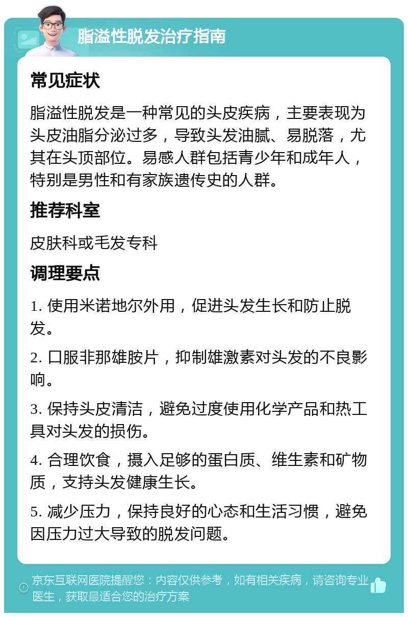 脂溢性脱发治疗指南 常见症状 脂溢性脱发是一种常见的头皮疾病，主要表现为头皮油脂分泌过多，导致头发油腻、易脱落，尤其在头顶部位。易感人群包括青少年和成年人，特别是男性和有家族遗传史的人群。 推荐科室 皮肤科或毛发专科 调理要点 1. 使用米诺地尔外用，促进头发生长和防止脱发。 2. 口服非那雄胺片，抑制雄激素对头发的不良影响。 3. 保持头皮清洁，避免过度使用化学产品和热工具对头发的损伤。 4. 合理饮食，摄入足够的蛋白质、维生素和矿物质，支持头发健康生长。 5. 减少压力，保持良好的心态和生活习惯，避免因压力过大导致的脱发问题。